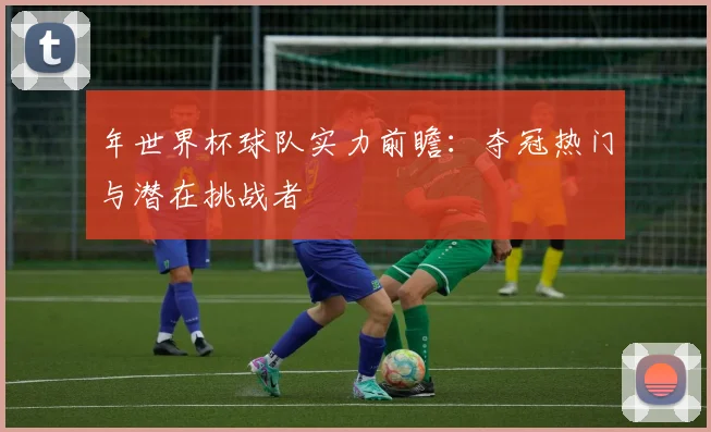 年世界杯球队实力前瞻：夺冠热门与潜在挑战者