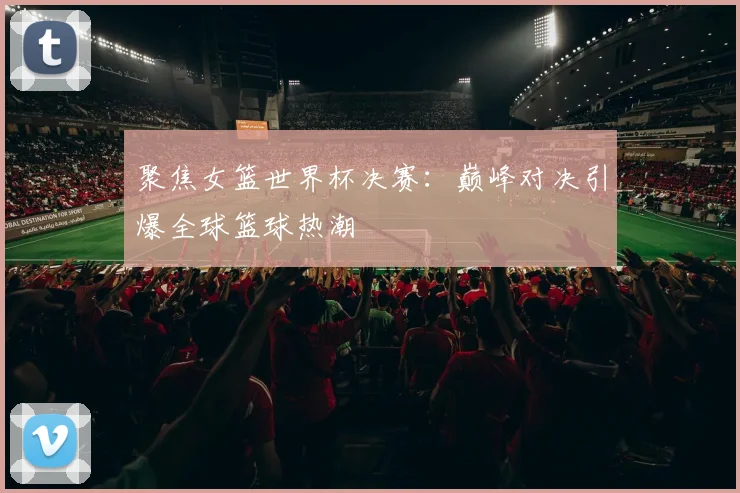 聚焦女篮世界杯决赛：巅峰对决引爆全球篮球热潮