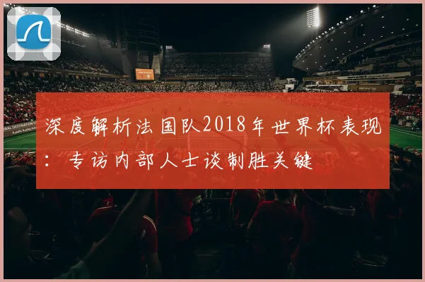 深度解析法国队2018年世界杯表现：专访内部人士谈制胜关键