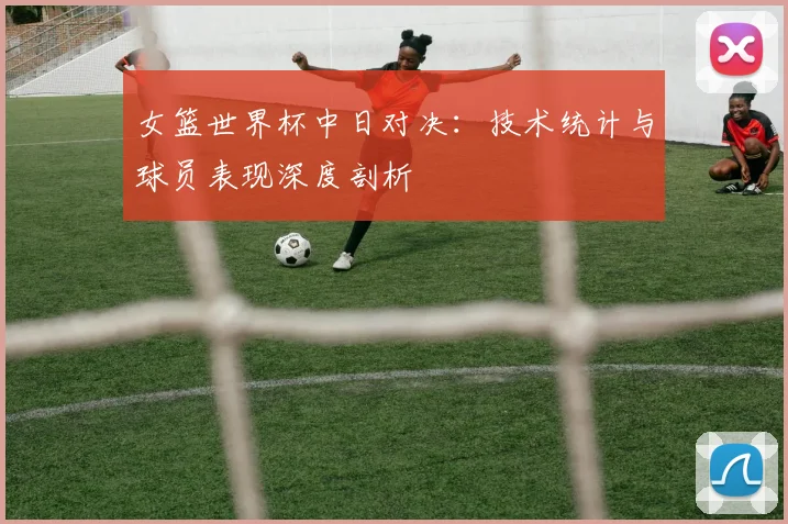 女篮世界杯中日对决：技术统计与球员表现深度剖析