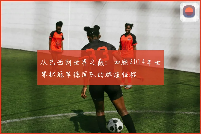 从巴西到世界之巅：回顾2014年世界杯冠军德国队的辉煌征程