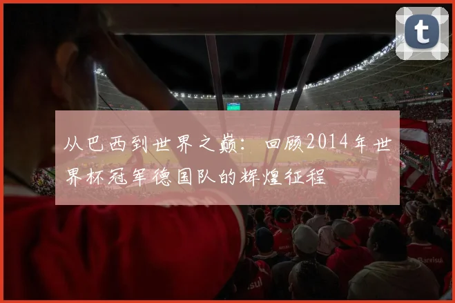 从巴西到世界之巅：回顾2014年世界杯冠军德国队的辉煌征程