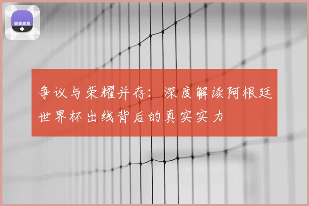 争议与荣耀并存：深度解读阿根廷世界杯出线背后的真实实力