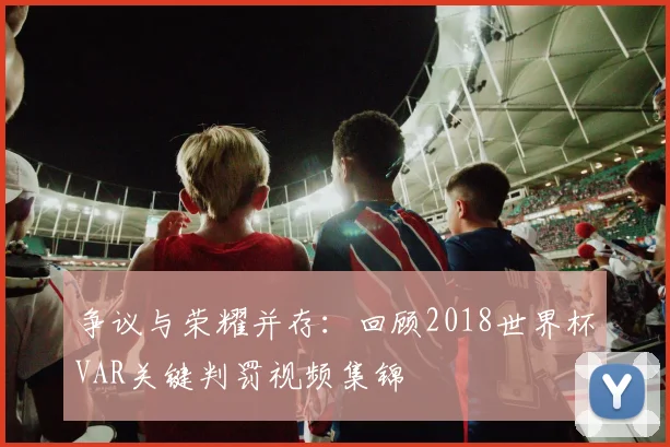争议与荣耀并存:回顾2018世界杯VAR关键判罚视频集锦