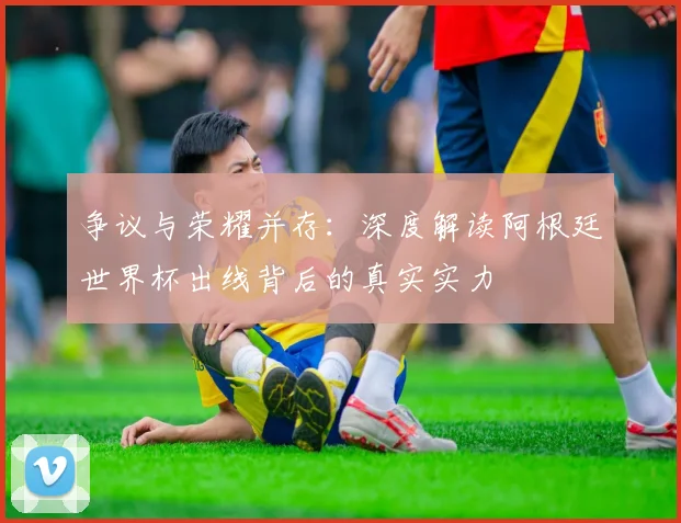 争议与荣耀并存：深度解读阿根廷世界杯出线背后的真实实力